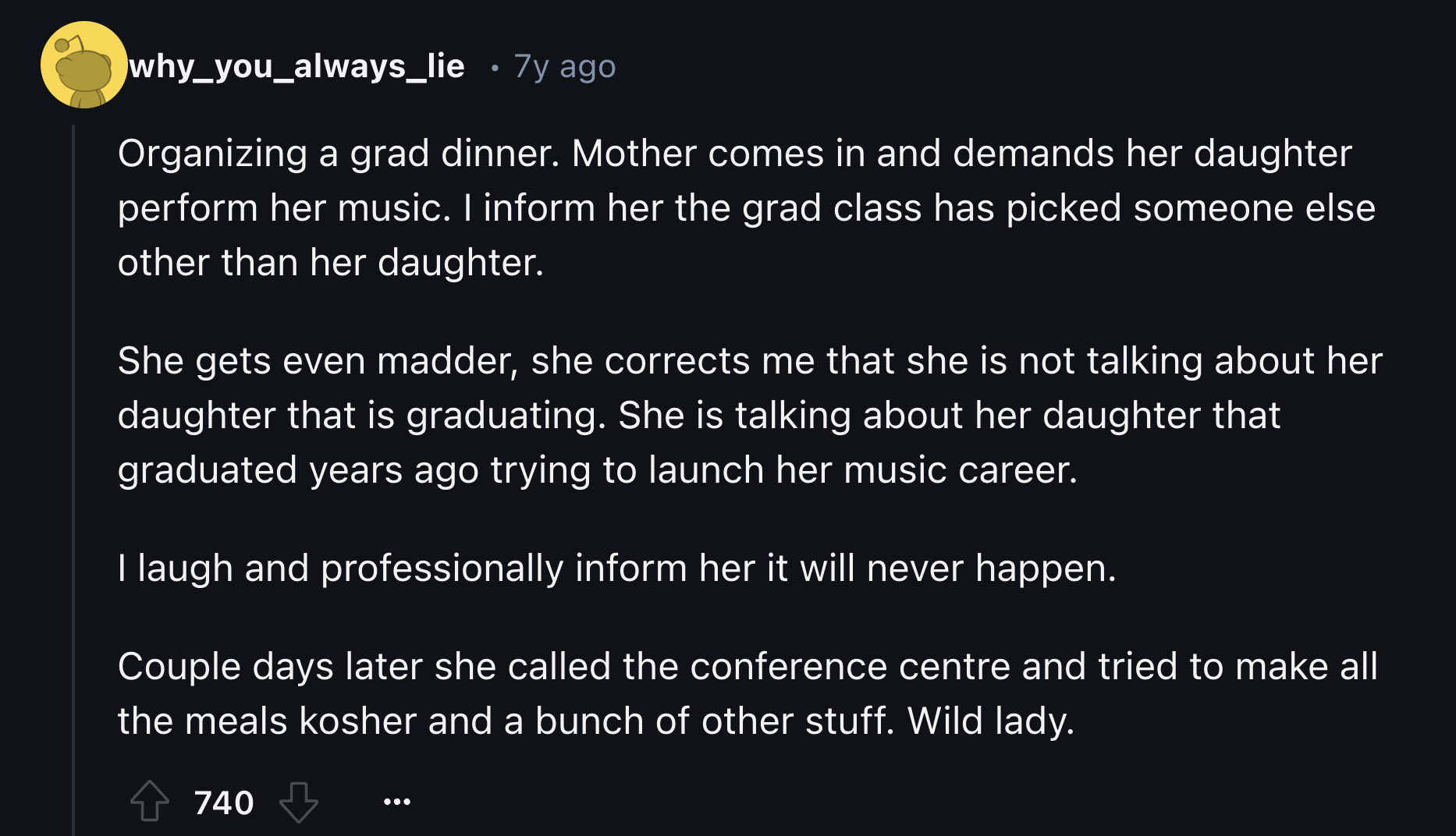 screenshot - why_you_always_lie 7y ago Organizing a grad dinner. Mother comes in and demands her daughter perform her music. I inform her the grad class has picked someone else other than her daughter. She gets even madder, she corrects me that she is not